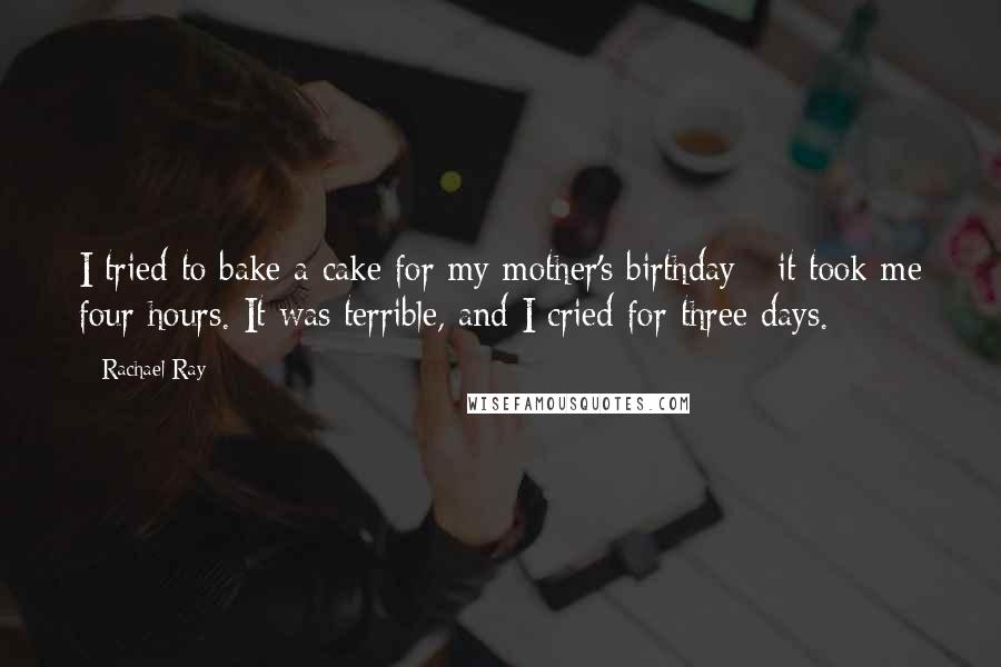 Rachael Ray Quotes: I tried to bake a cake for my mother's birthday - it took me four hours. It was terrible, and I cried for three days.