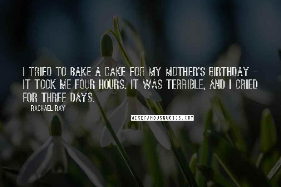 Rachael Ray Quotes: I tried to bake a cake for my mother's birthday - it took me four hours. It was terrible, and I cried for three days.