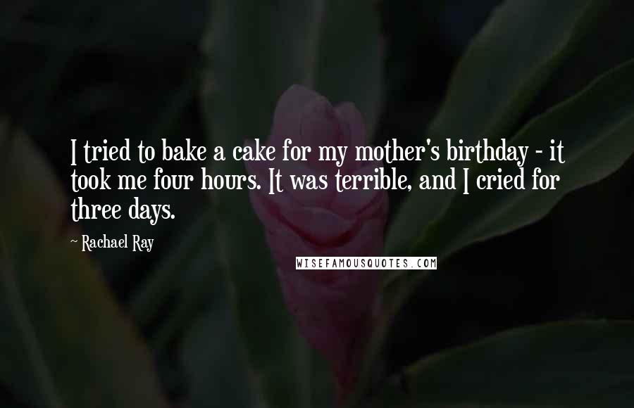 Rachael Ray Quotes: I tried to bake a cake for my mother's birthday - it took me four hours. It was terrible, and I cried for three days.