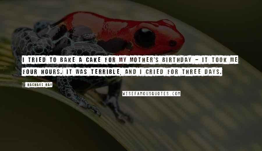 Rachael Ray Quotes: I tried to bake a cake for my mother's birthday - it took me four hours. It was terrible, and I cried for three days.