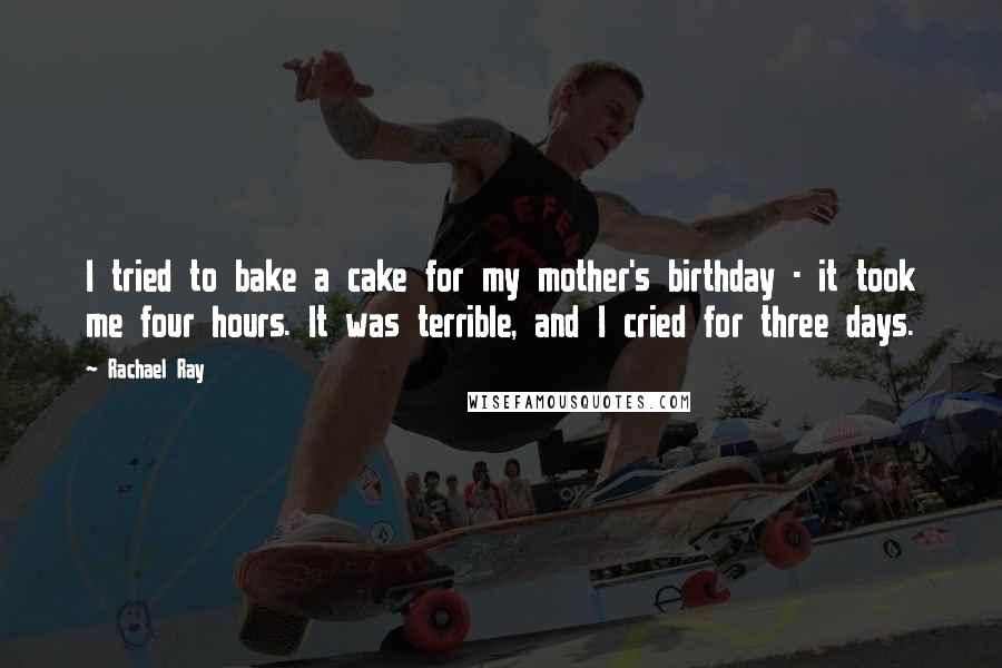 Rachael Ray Quotes: I tried to bake a cake for my mother's birthday - it took me four hours. It was terrible, and I cried for three days.