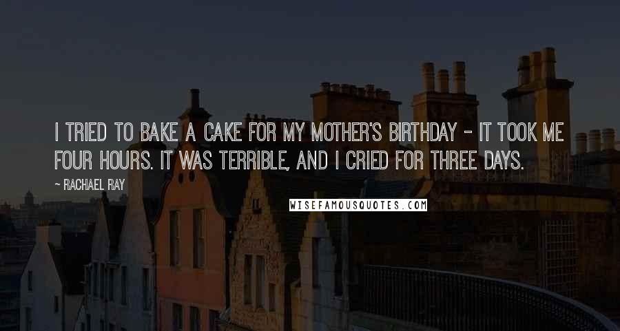 Rachael Ray Quotes: I tried to bake a cake for my mother's birthday - it took me four hours. It was terrible, and I cried for three days.