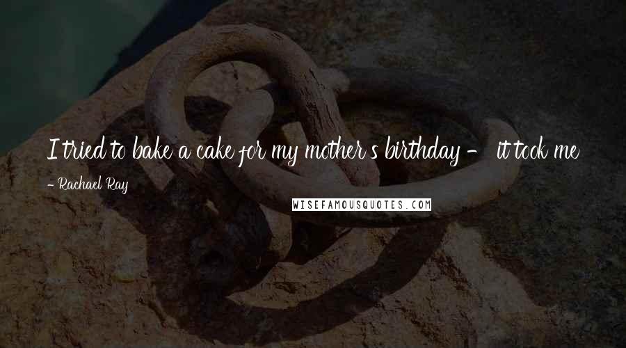 Rachael Ray Quotes: I tried to bake a cake for my mother's birthday - it took me four hours. It was terrible, and I cried for three days.