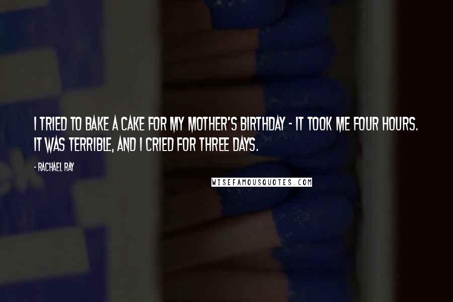 Rachael Ray Quotes: I tried to bake a cake for my mother's birthday - it took me four hours. It was terrible, and I cried for three days.