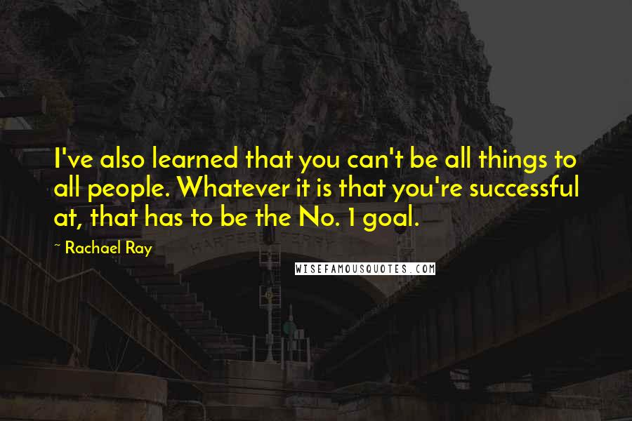 Rachael Ray Quotes: I've also learned that you can't be all things to all people. Whatever it is that you're successful at, that has to be the No. 1 goal.