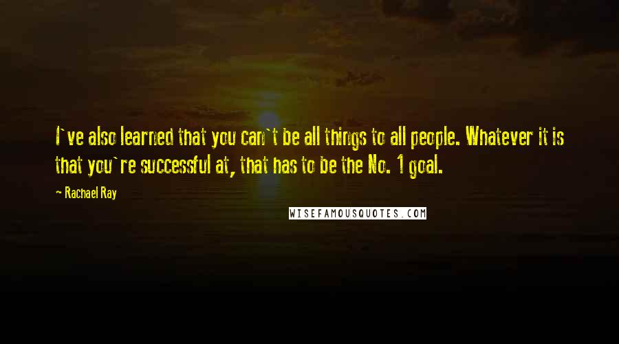 Rachael Ray Quotes: I've also learned that you can't be all things to all people. Whatever it is that you're successful at, that has to be the No. 1 goal.