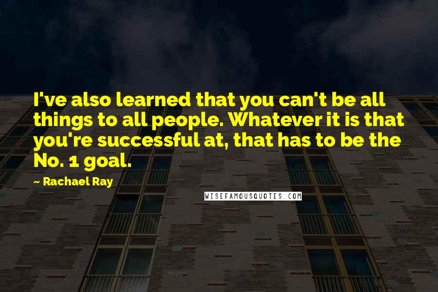 Rachael Ray Quotes: I've also learned that you can't be all things to all people. Whatever it is that you're successful at, that has to be the No. 1 goal.