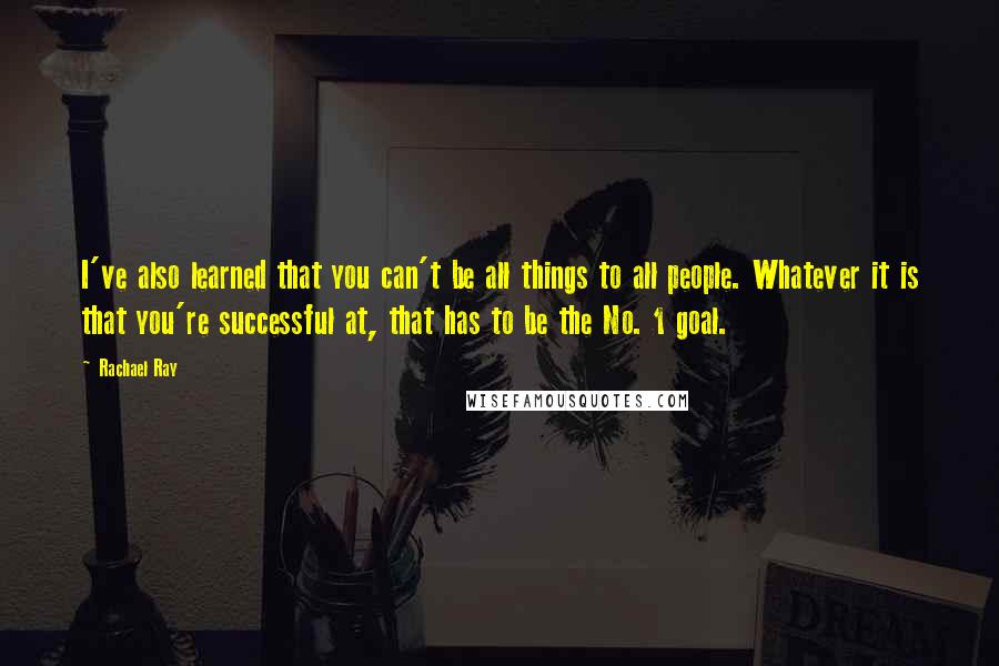 Rachael Ray Quotes: I've also learned that you can't be all things to all people. Whatever it is that you're successful at, that has to be the No. 1 goal.