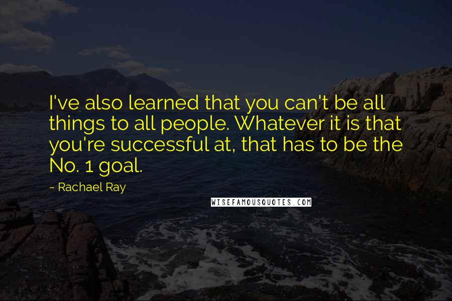 Rachael Ray Quotes: I've also learned that you can't be all things to all people. Whatever it is that you're successful at, that has to be the No. 1 goal.