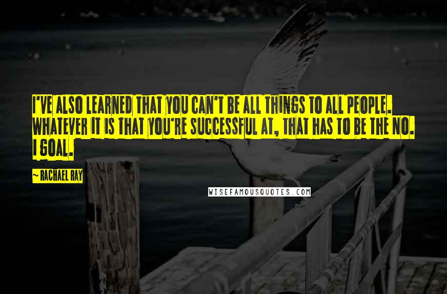 Rachael Ray Quotes: I've also learned that you can't be all things to all people. Whatever it is that you're successful at, that has to be the No. 1 goal.