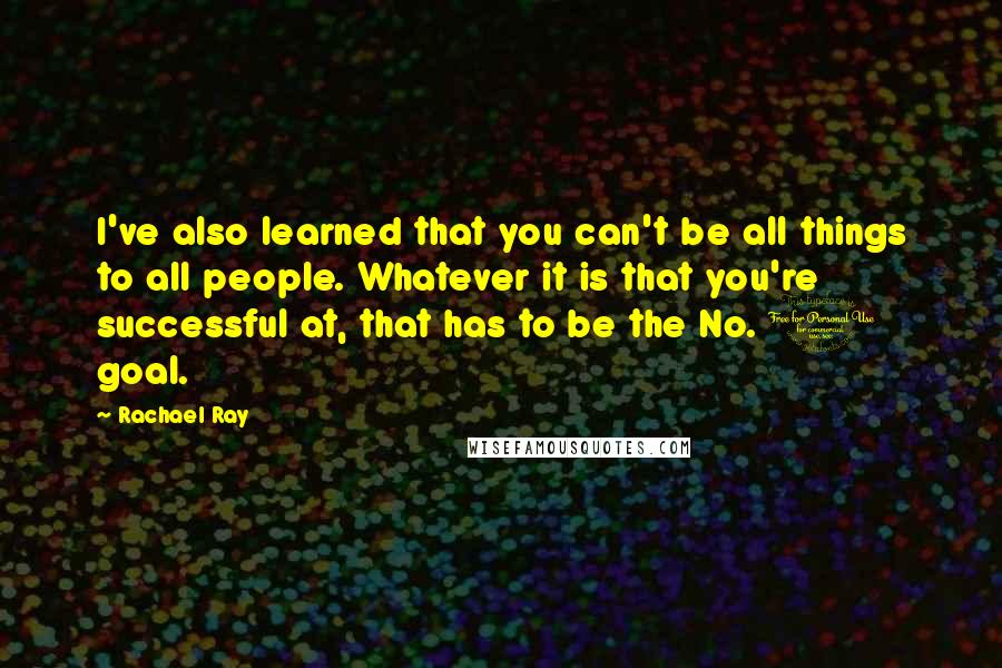 Rachael Ray Quotes: I've also learned that you can't be all things to all people. Whatever it is that you're successful at, that has to be the No. 1 goal.