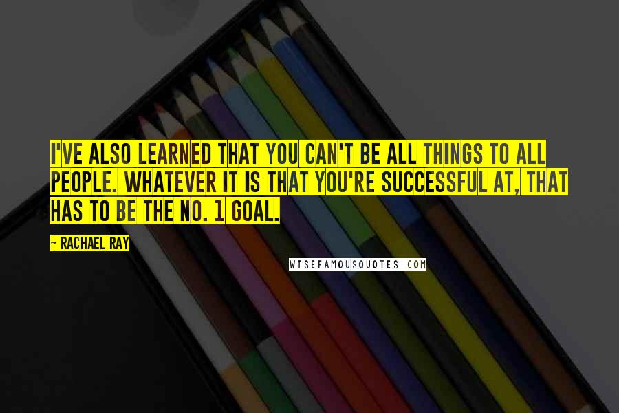 Rachael Ray Quotes: I've also learned that you can't be all things to all people. Whatever it is that you're successful at, that has to be the No. 1 goal.