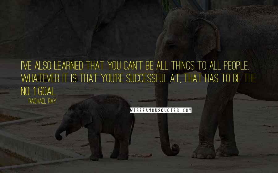 Rachael Ray Quotes: I've also learned that you can't be all things to all people. Whatever it is that you're successful at, that has to be the No. 1 goal.