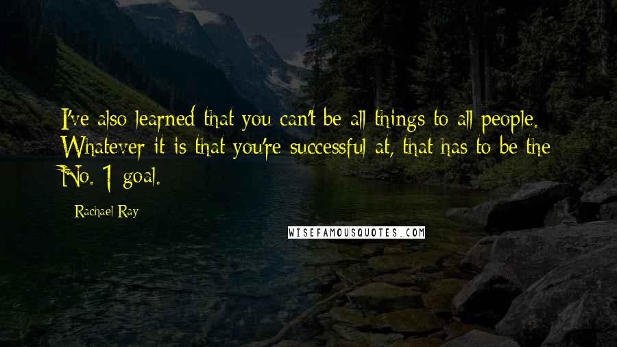 Rachael Ray Quotes: I've also learned that you can't be all things to all people. Whatever it is that you're successful at, that has to be the No. 1 goal.