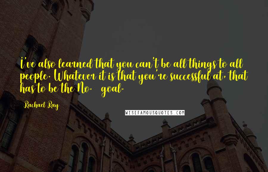 Rachael Ray Quotes: I've also learned that you can't be all things to all people. Whatever it is that you're successful at, that has to be the No. 1 goal.