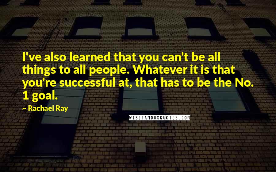 Rachael Ray Quotes: I've also learned that you can't be all things to all people. Whatever it is that you're successful at, that has to be the No. 1 goal.