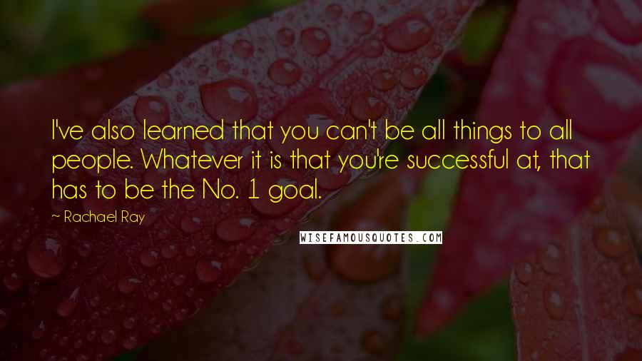 Rachael Ray Quotes: I've also learned that you can't be all things to all people. Whatever it is that you're successful at, that has to be the No. 1 goal.