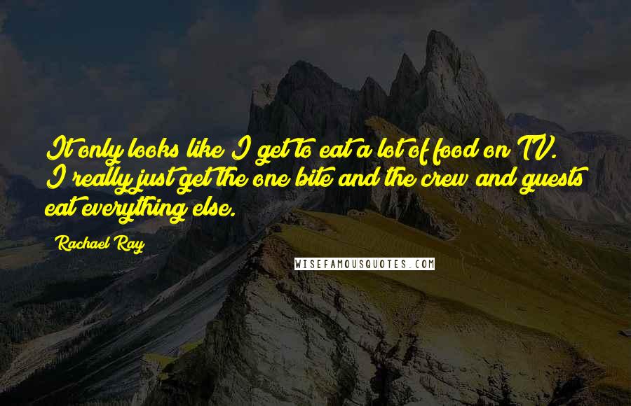 Rachael Ray Quotes: It only looks like I get to eat a lot of food on TV. I really just get the one bite and the crew and guests eat everything else.