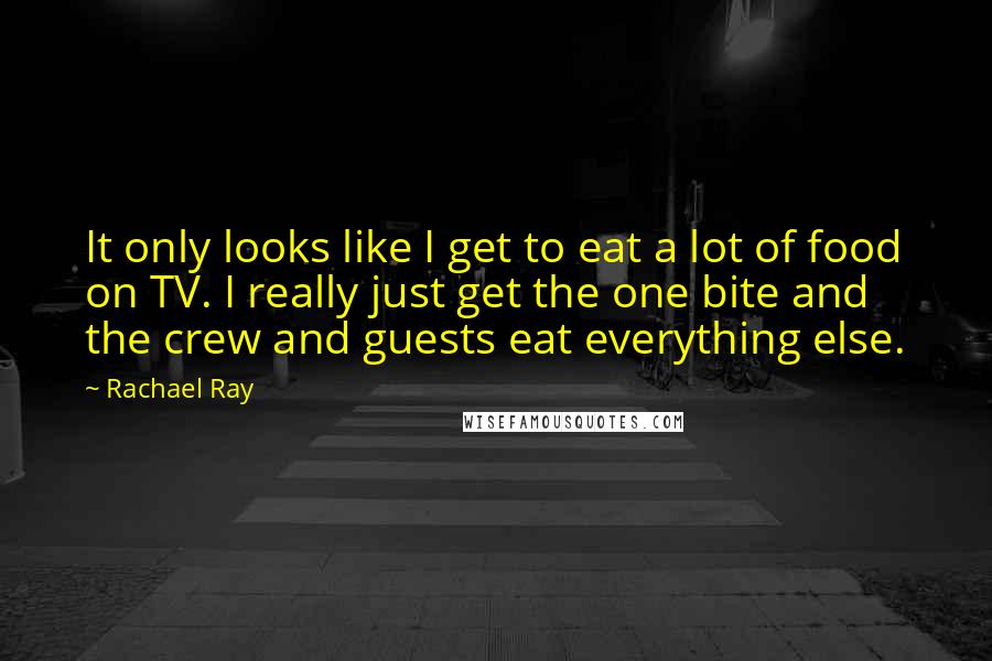 Rachael Ray Quotes: It only looks like I get to eat a lot of food on TV. I really just get the one bite and the crew and guests eat everything else.