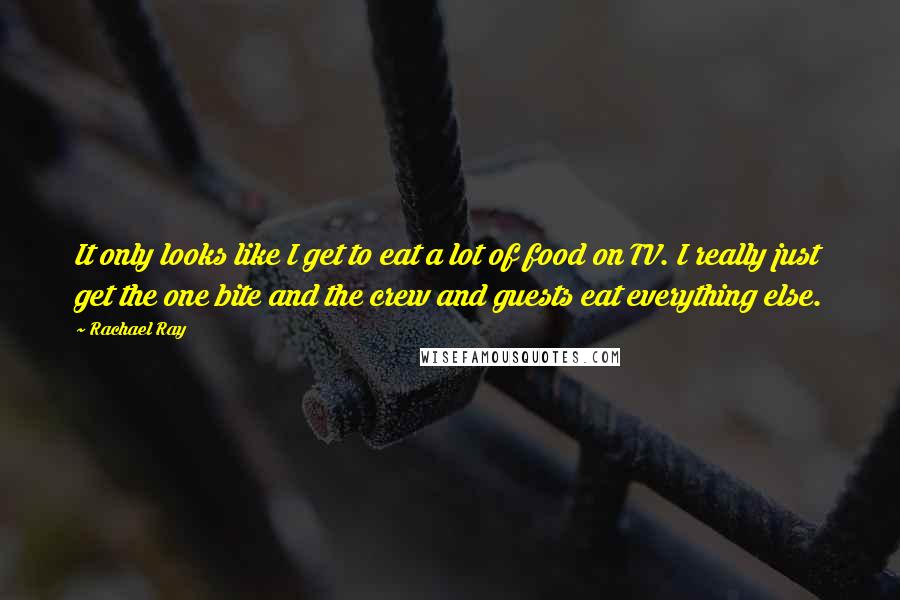 Rachael Ray Quotes: It only looks like I get to eat a lot of food on TV. I really just get the one bite and the crew and guests eat everything else.