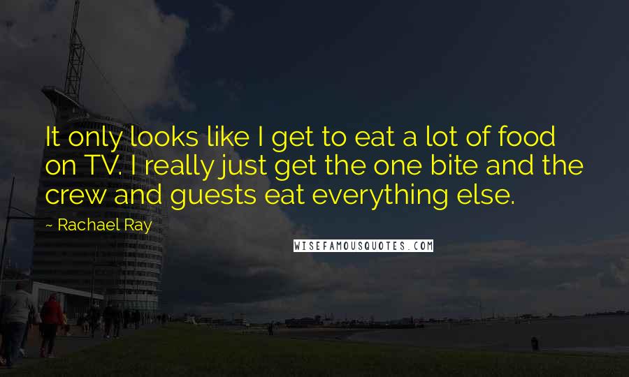 Rachael Ray Quotes: It only looks like I get to eat a lot of food on TV. I really just get the one bite and the crew and guests eat everything else.