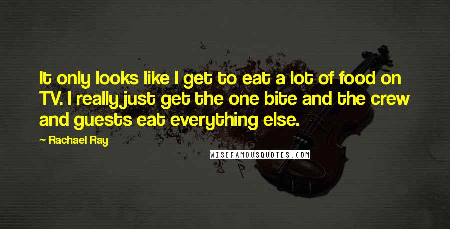 Rachael Ray Quotes: It only looks like I get to eat a lot of food on TV. I really just get the one bite and the crew and guests eat everything else.