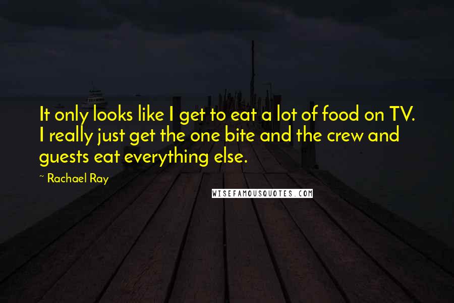 Rachael Ray Quotes: It only looks like I get to eat a lot of food on TV. I really just get the one bite and the crew and guests eat everything else.