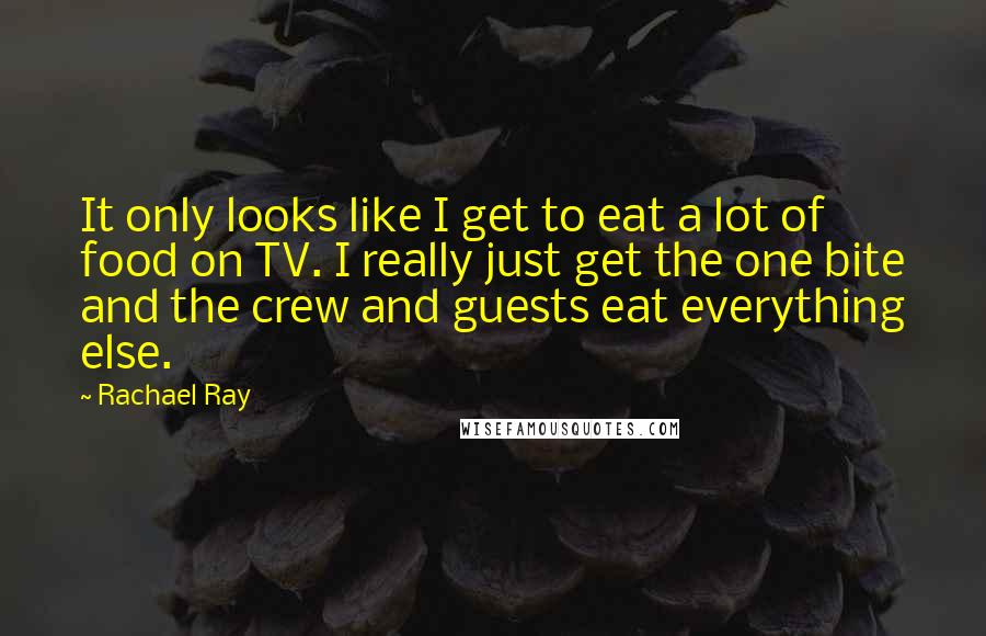 Rachael Ray Quotes: It only looks like I get to eat a lot of food on TV. I really just get the one bite and the crew and guests eat everything else.