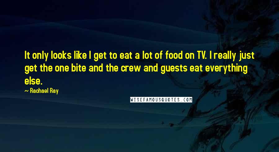 Rachael Ray Quotes: It only looks like I get to eat a lot of food on TV. I really just get the one bite and the crew and guests eat everything else.