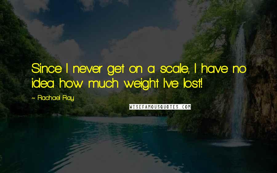 Rachael Ray Quotes: Since I never get on a scale, I have no idea how much weight I've lost!