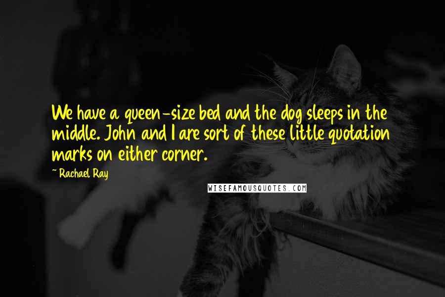 Rachael Ray Quotes: We have a queen-size bed and the dog sleeps in the middle. John and I are sort of these little quotation marks on either corner.