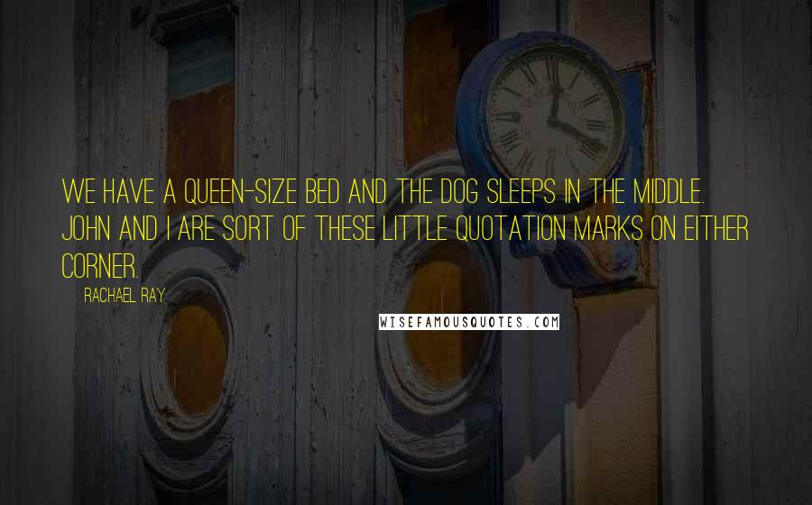 Rachael Ray Quotes: We have a queen-size bed and the dog sleeps in the middle. John and I are sort of these little quotation marks on either corner.