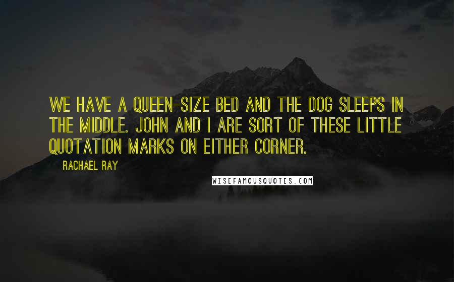 Rachael Ray Quotes: We have a queen-size bed and the dog sleeps in the middle. John and I are sort of these little quotation marks on either corner.