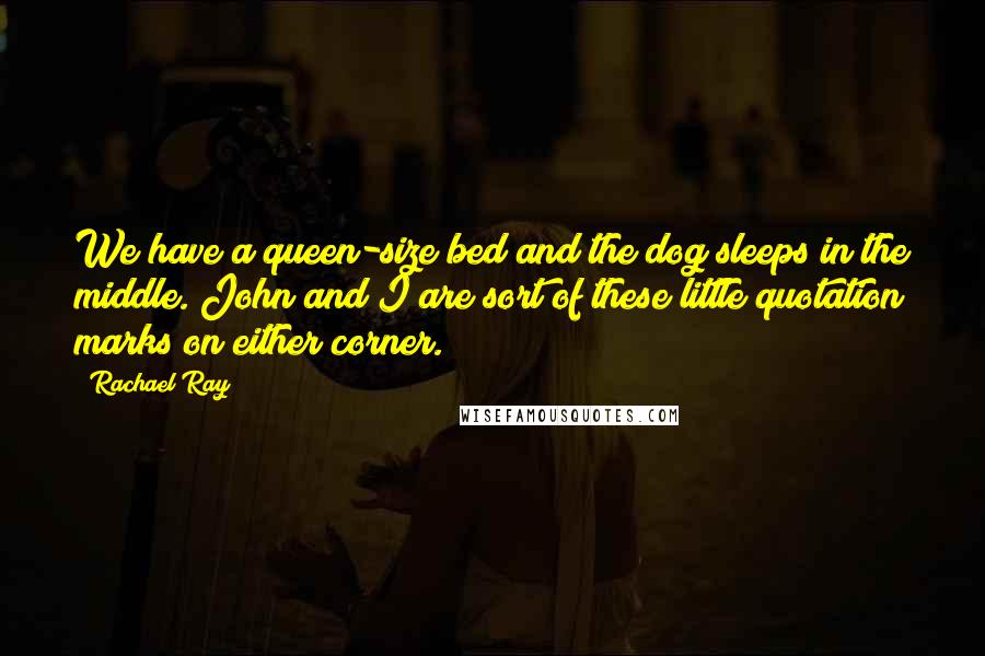 Rachael Ray Quotes: We have a queen-size bed and the dog sleeps in the middle. John and I are sort of these little quotation marks on either corner.