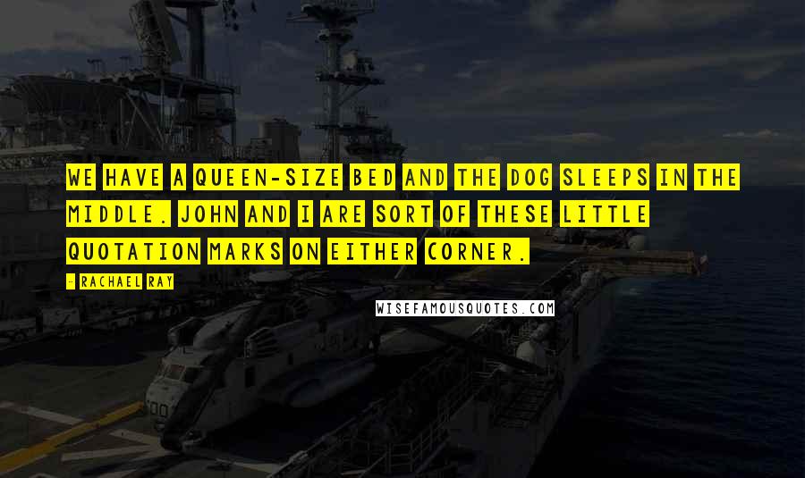 Rachael Ray Quotes: We have a queen-size bed and the dog sleeps in the middle. John and I are sort of these little quotation marks on either corner.