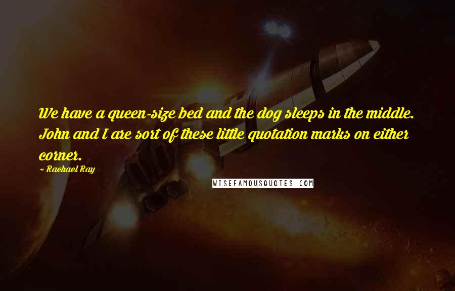 Rachael Ray Quotes: We have a queen-size bed and the dog sleeps in the middle. John and I are sort of these little quotation marks on either corner.