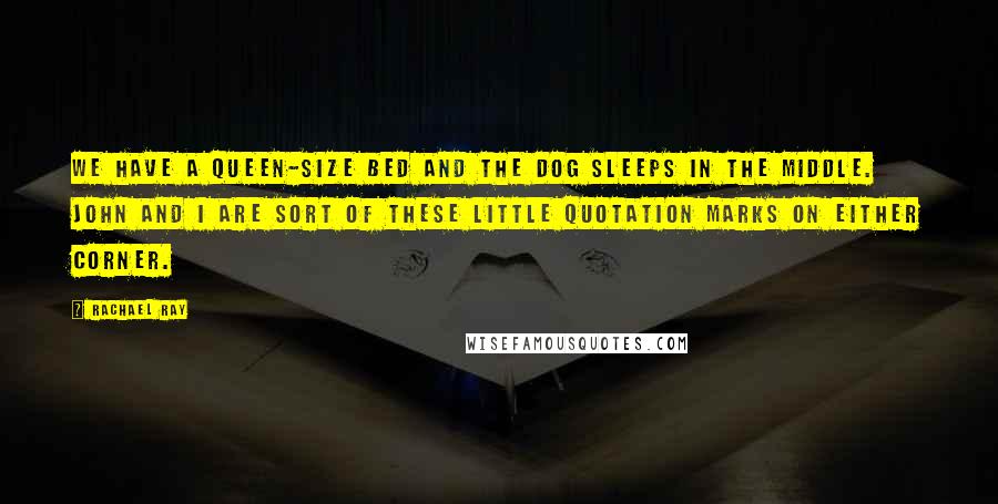 Rachael Ray Quotes: We have a queen-size bed and the dog sleeps in the middle. John and I are sort of these little quotation marks on either corner.