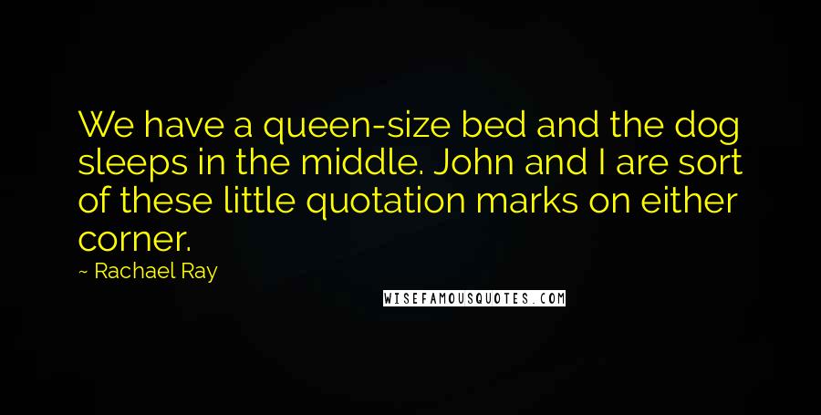 Rachael Ray Quotes: We have a queen-size bed and the dog sleeps in the middle. John and I are sort of these little quotation marks on either corner.