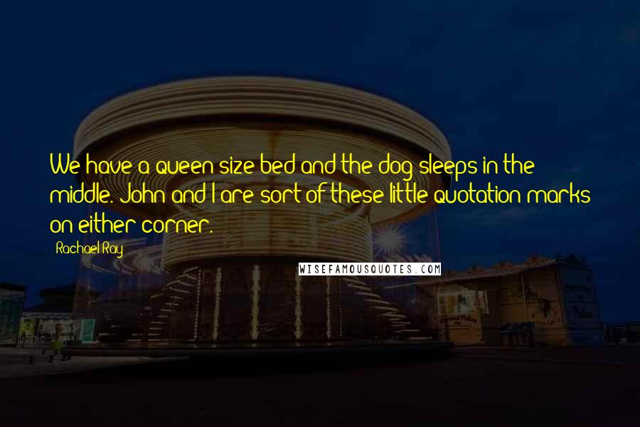 Rachael Ray Quotes: We have a queen-size bed and the dog sleeps in the middle. John and I are sort of these little quotation marks on either corner.