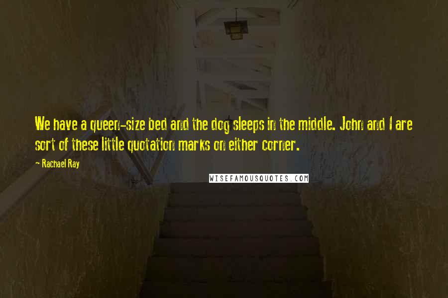 Rachael Ray Quotes: We have a queen-size bed and the dog sleeps in the middle. John and I are sort of these little quotation marks on either corner.