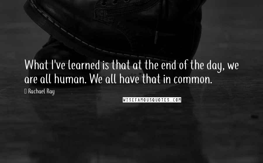 Rachael Ray Quotes: What I've learned is that at the end of the day, we are all human. We all have that in common.