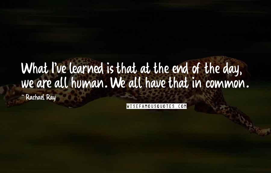 Rachael Ray Quotes: What I've learned is that at the end of the day, we are all human. We all have that in common.