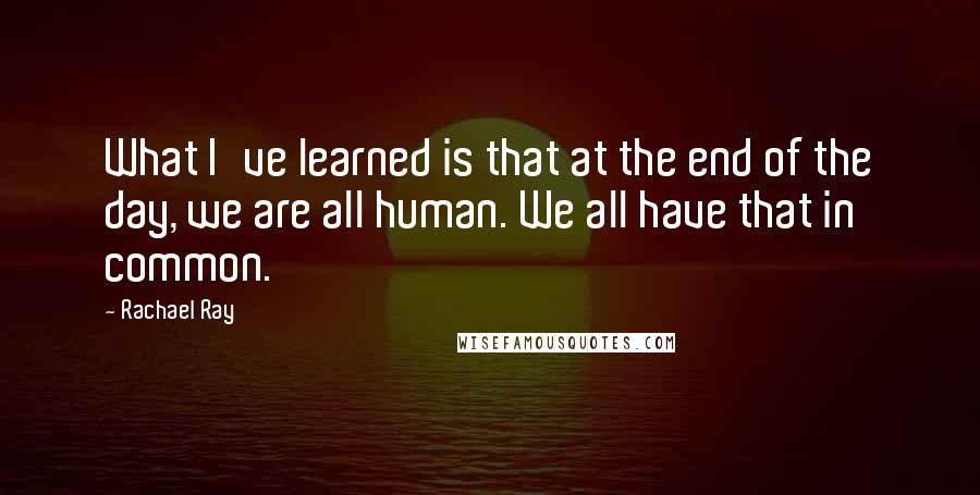 Rachael Ray Quotes: What I've learned is that at the end of the day, we are all human. We all have that in common.