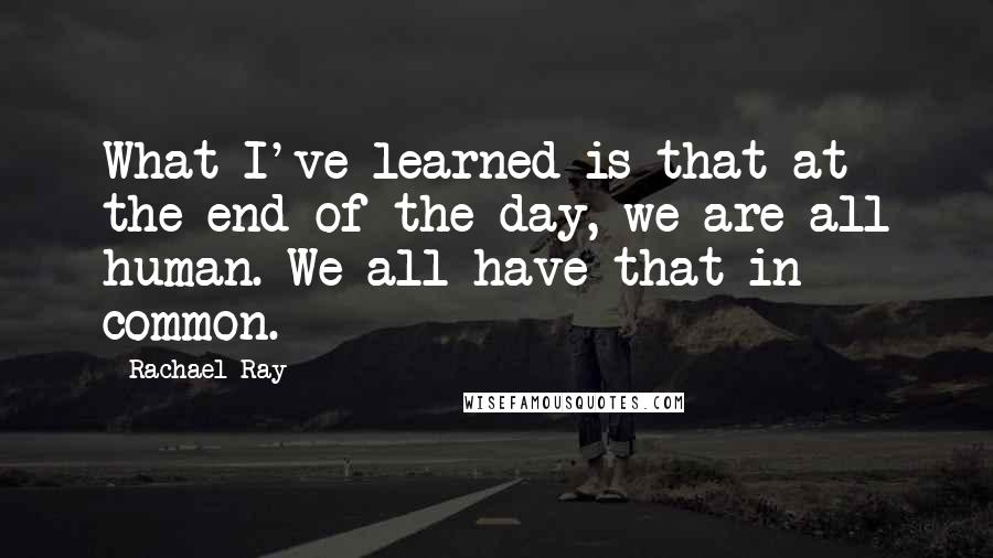 Rachael Ray Quotes: What I've learned is that at the end of the day, we are all human. We all have that in common.