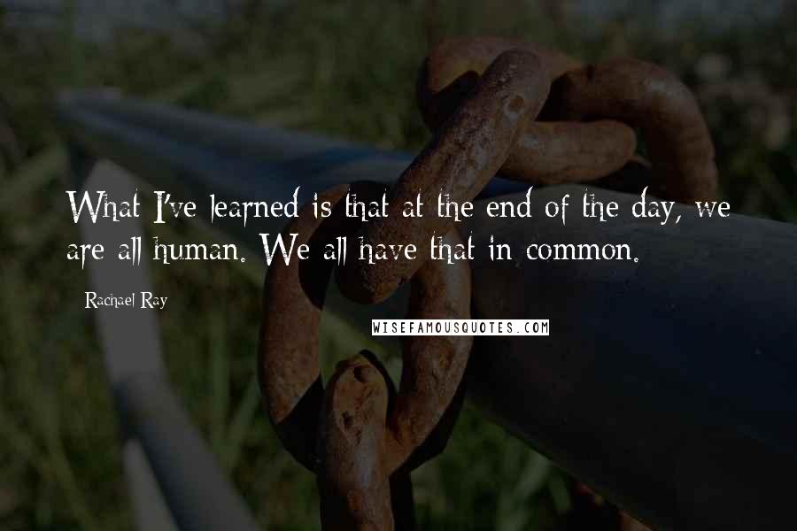 Rachael Ray Quotes: What I've learned is that at the end of the day, we are all human. We all have that in common.
