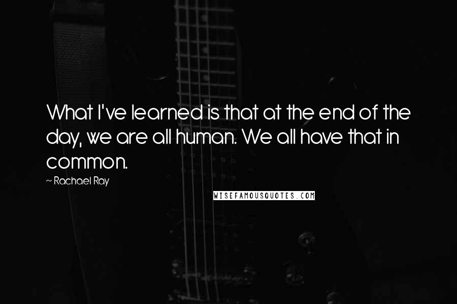 Rachael Ray Quotes: What I've learned is that at the end of the day, we are all human. We all have that in common.