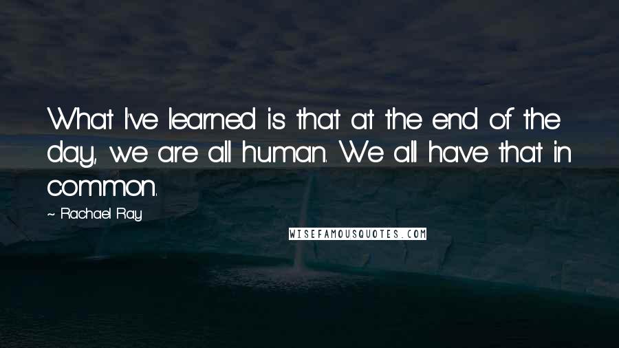 Rachael Ray Quotes: What I've learned is that at the end of the day, we are all human. We all have that in common.