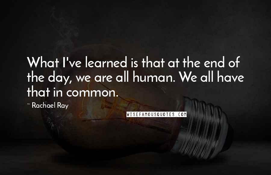 Rachael Ray Quotes: What I've learned is that at the end of the day, we are all human. We all have that in common.