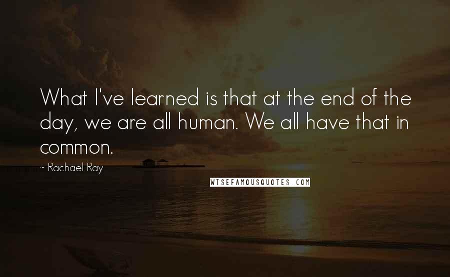 Rachael Ray Quotes: What I've learned is that at the end of the day, we are all human. We all have that in common.