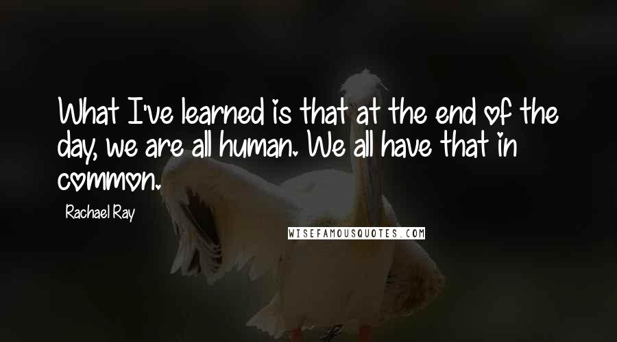 Rachael Ray Quotes: What I've learned is that at the end of the day, we are all human. We all have that in common.